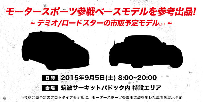 モータースポーツ参戦ベースモデルを参考出品!~ デミオ/ロードスターの市販予定モデル(※) ~※今秋発売予定のプロトタイプモデルに、モータースポーツ参戦用架装を施した車両を展示予定　日時：2015年9月5日(土) 8:00~20:00、会場：筑波サーキットパドック内 特設エリア