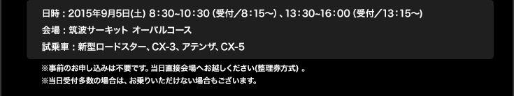 日時 : 2015年9月5日(土) 8：30~10：30（受付／8：15〜）、13：30~16：00（受付／13：15〜) 会場 : 筑波サーキット オーバルコース試乗車 : 新型ロードスター、CX-3、アテンザ、CX-5