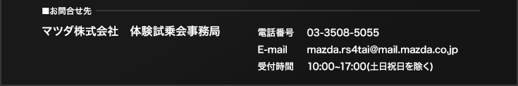 お問合せ先：マツダ株式会社 体験試乗会事務局 電話番号 03-3508-5055 E-mail mazda.rs4tai@mail.mazda.co.jp 受付時間 10:00~17:00(土日祝日を除く)
